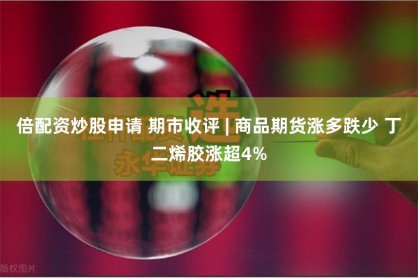 倍配资炒股申请 期市收评 | 商品期货涨多跌少 丁二烯胶涨超4%