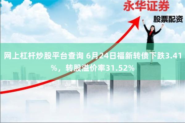 网上杠杆炒股平台查询 6月24日福新转债下跌3.41%，转股溢价率31.52%