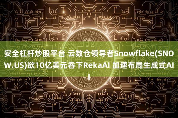 安全杠杆炒股平台 云数仓领导者Snowflake(SNOW.US)欲10亿美元吞下RekaAI 加速布局生成式AI