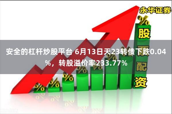 安全的杠杆炒股平台 6月13日天23转债下跌0.04%，转股溢价率233.77%