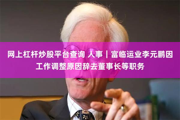 网上杠杆炒股平台查询 人事｜富临运业李元鹏因工作调整原因辞去董事长等职务