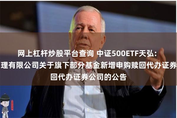 网上杠杆炒股平台查询 中证500ETF天弘: 天弘基金管理有限公司关于旗下部分基金新增申购赎回代办证券公司的公告