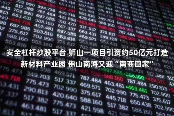 安全杠杆炒股平台 狮山一项目引资约50亿元打造新材料产业园 佛山南海又迎“南商回家”