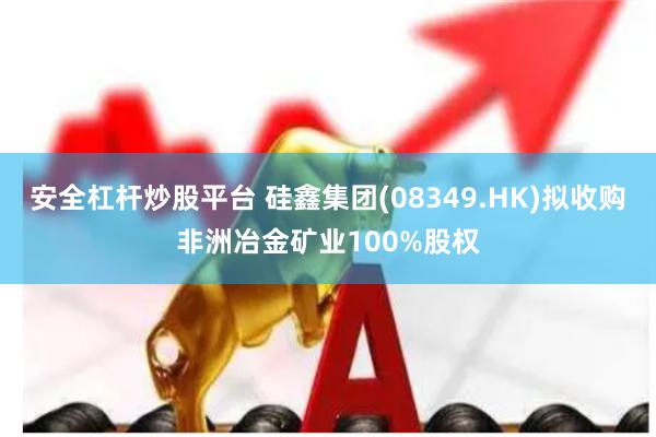 安全杠杆炒股平台 硅鑫集团(08349.HK)拟收购非洲冶金矿业100%股权