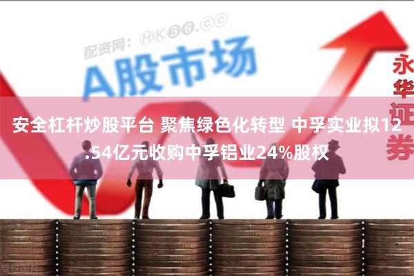 安全杠杆炒股平台 聚焦绿色化转型 中孚实业拟12.54亿元收购中孚铝业24%股权
