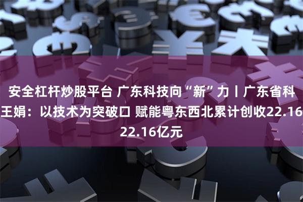安全杠杆炒股平台 广东科技向“新”力丨广东省科学院王娟：以技术为突破口 赋能粤东西北累计创收22.16亿元
