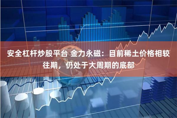 安全杠杆炒股平台 金力永磁：目前稀土价格相较往期，仍处于大周期的底部