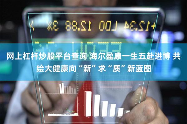 网上杠杆炒股平台查询 海尔盈康一生五赴进博 共绘大健康向“新”求“质”新蓝图
