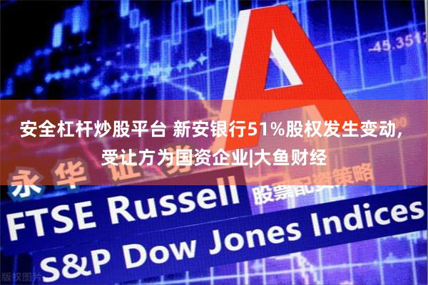 安全杠杆炒股平台 新安银行51%股权发生变动, 受让方为国资企业|大鱼财经