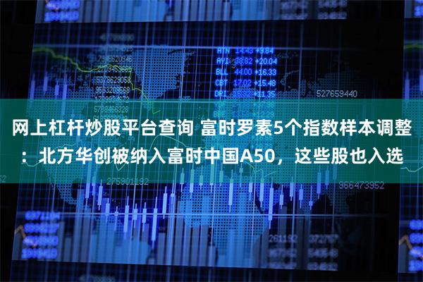 网上杠杆炒股平台查询 富时罗素5个指数样本调整：北方华创被纳入富时中国A50，这些股也入选