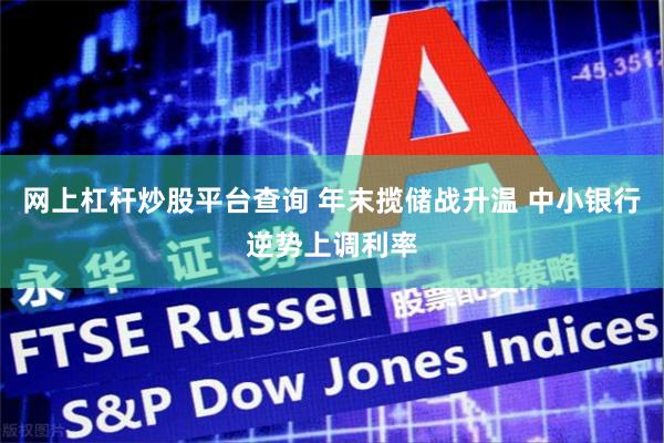 网上杠杆炒股平台查询 年末揽储战升温 中小银行逆势上调利率