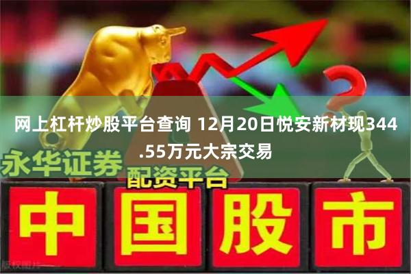 网上杠杆炒股平台查询 12月20日悦安新材现344.55万元大宗交易