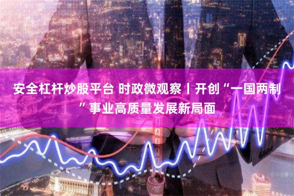 安全杠杆炒股平台 时政微观察丨开创“一国两制”事业高质量发展新局面