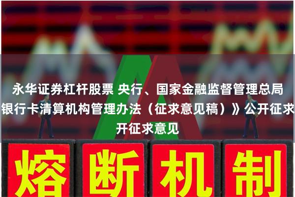 永华证券杠杆股票 央行、国家金融监督管理总局就《银行卡清算机构管理办法（征求意见稿）》公开征求意见