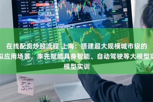 在线配资炒股流程 上海：搭建超大规模城市级的模拟应用场景，率先赋能具身智能、自动驾驶等大模型实训