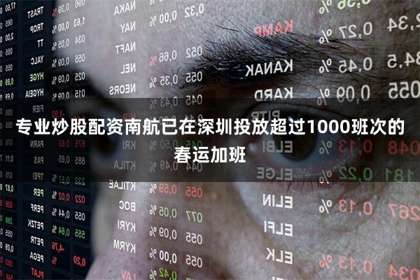专业炒股配资南航已在深圳投放超过1000班次的春运加班