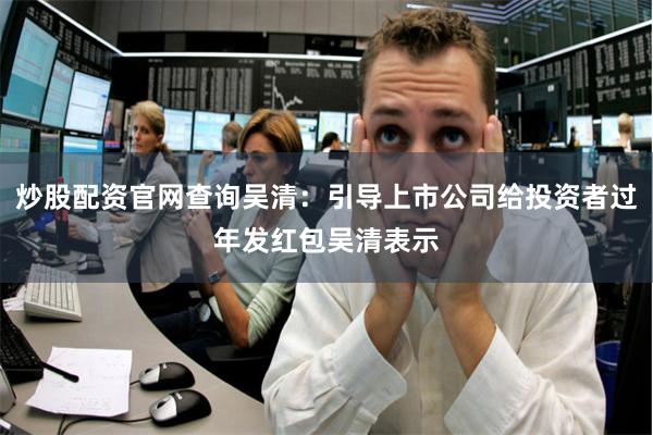 炒股配资官网查询吴清：引导上市公司给投资者过年发红包吴清表示