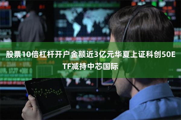 股票10倍杠杆开户金额近3亿元华夏上证科创50ETF减持中芯国际