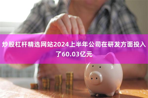 炒股杠杆精选网站2024上半年公司在研发方面投入了60.03亿元