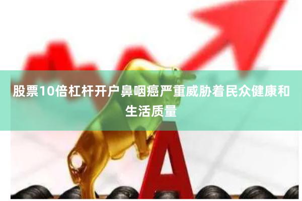 股票10倍杠杆开户鼻咽癌严重威胁着民众健康和生活质量