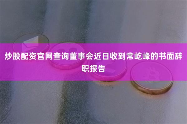 炒股配资官网查询董事会近日收到常屹峰的书面辞职报告