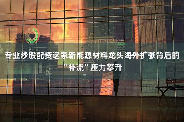 专业炒股配资这家新能源材料龙头海外扩张背后的“补流”压力攀升