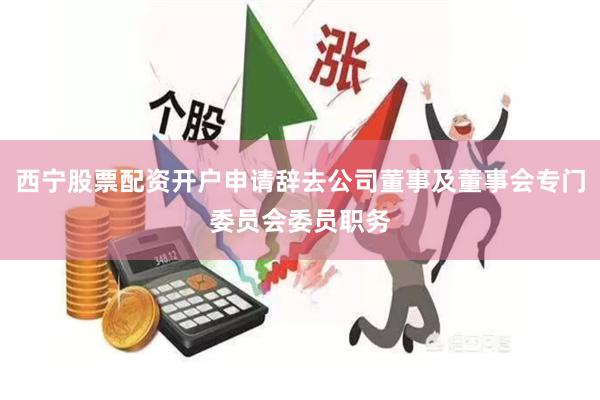 西宁股票配资开户申请辞去公司董事及董事会专门委员会委员职务