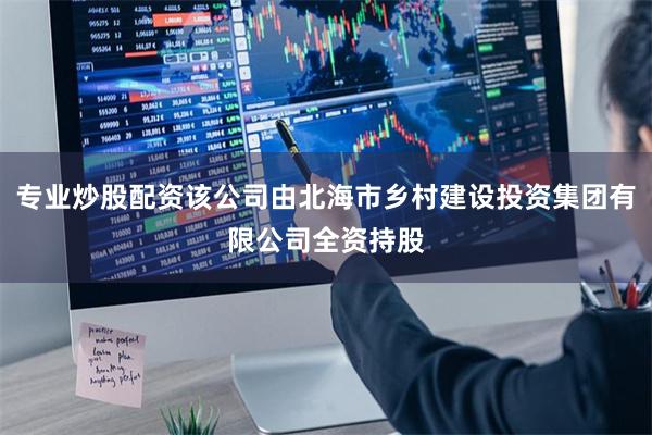 专业炒股配资该公司由北海市乡村建设投资集团有限公司全资持股