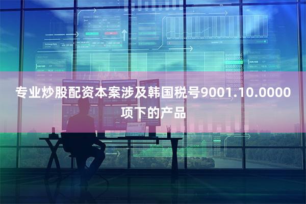 专业炒股配资本案涉及韩国税号9001.10.0000项下的产品